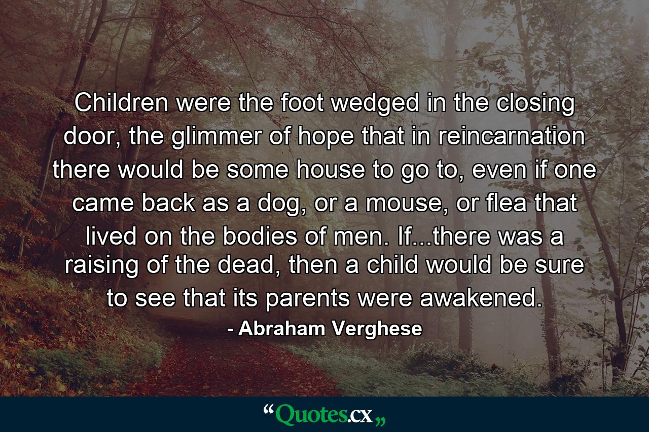 Children were the foot wedged in the closing door, the glimmer of hope that in reincarnation there would be some house to go to, even if one came back as a dog, or a mouse, or flea that lived on the bodies of men. If...there was a raising of the dead, then a child would be sure to see that its parents were awakened. - Quote by Abraham Verghese