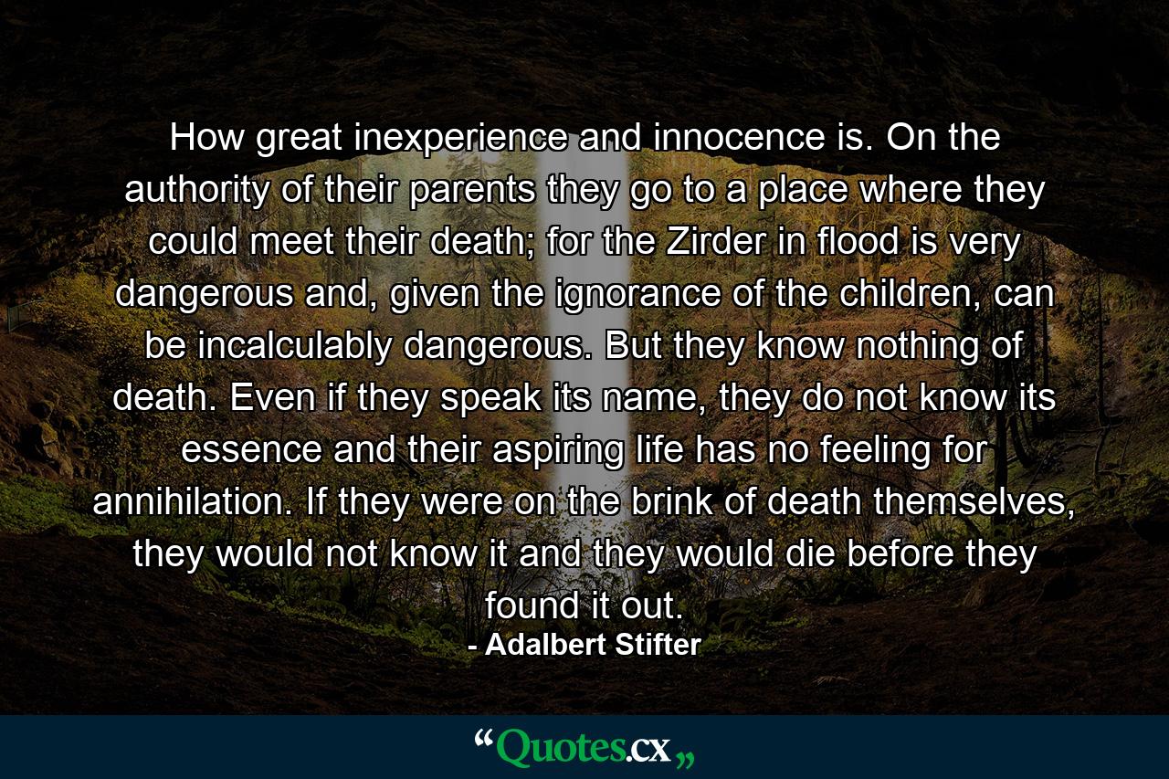 How great inexperience and innocence is. On the authority of their parents they go to a place where they could meet their death; for the Zirder in flood is very dangerous and, given the ignorance of the children, can be incalculably dangerous. But they know nothing of death. Even if they speak its name, they do not know its essence and their aspiring life has no feeling for annihilation. If they were on the brink of death themselves, they would not know it and they would die before they found it out. - Quote by Adalbert Stifter