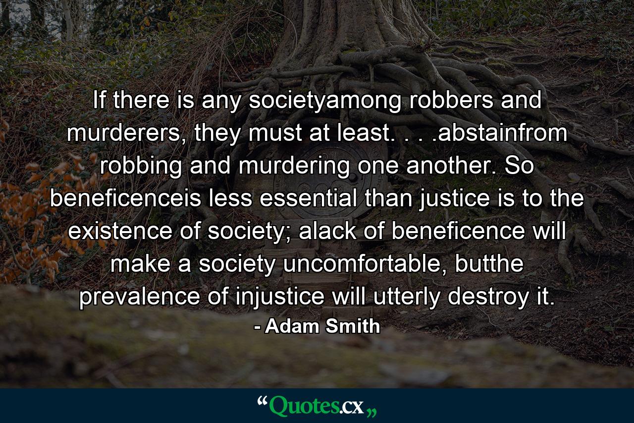 If there is any societyamong robbers and murderers, they must at least. . . .abstainfrom robbing and murdering one another. So beneficenceis less essential than justice is to the existence of society; alack of beneficence will make a society uncomfortable, butthe prevalence of injustice will utterly destroy it. - Quote by Adam Smith