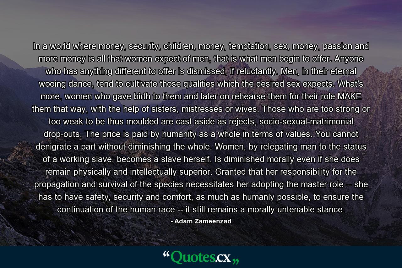 In a world where money, security, children, money, temptation, sex, money, passion and more money is all that women expect of men, that is what men begin to offer. Anyone who has anything different to offer is dismissed, if reluctantly. Men, in their eternal wooing dance, tend to cultivate those qualities which the desired sex expects. What's more, women who gave birth to them and later on rehearse them for their role MAKE them that way, with the help of sisters, mistresses or wives. Those who are too strong or too weak to be thus moulded are cast aside as rejects, socio-sexual-matrimonial drop-outs. The price is paid by humanity as a whole in terms of values. You cannot denigrate a part without diminishing the whole. Women, by relegating man to the status of a working slave, becomes a slave herself. Is diminished morally even if she does remain physically and intellectually superior. Granted that her responsibility for the propagation and survival of the species necessitates her adopting the master role -- she has to have safety, security and comfort, as much as humanly possible, to ensure the continuation of the human race -- it still remains a morally untenable stance. - Quote by Adam Zameenzad