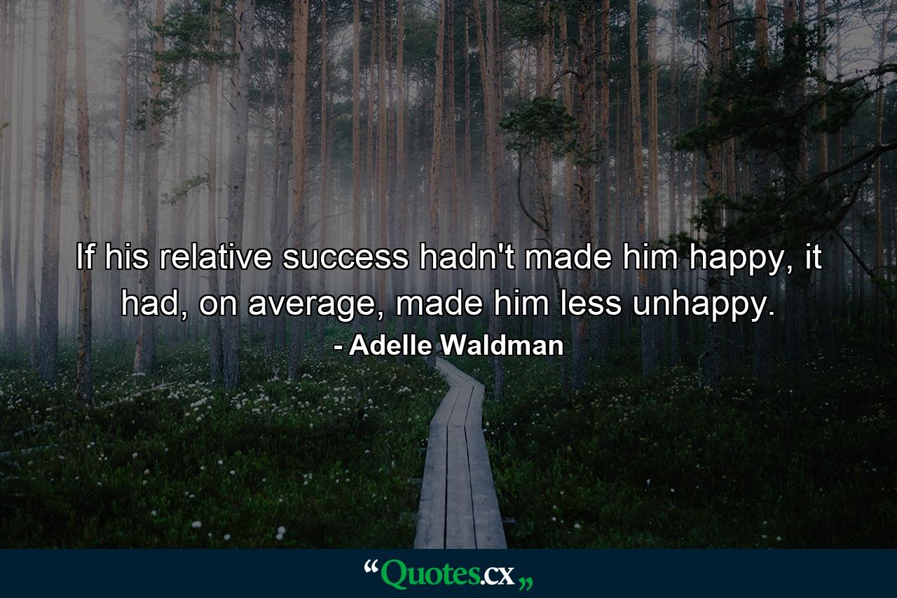 If his relative success hadn't made him happy, it had, on average, made him less unhappy. - Quote by Adelle Waldman