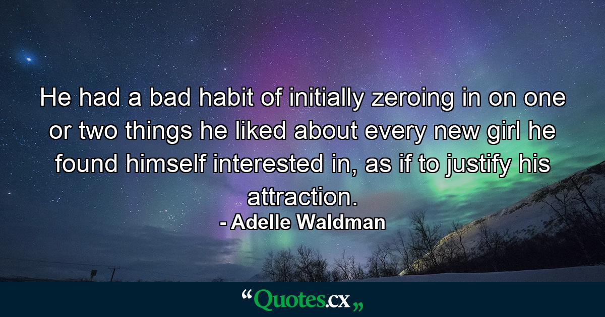 He had a bad habit of initially zeroing in on one or two things he liked about every new girl he found himself interested in, as if to justify his attraction. - Quote by Adelle Waldman