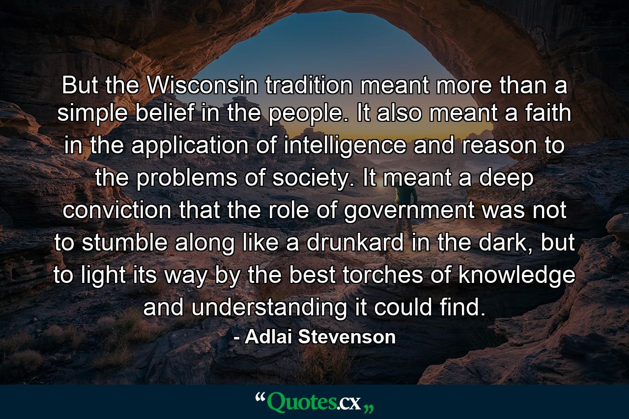 But the Wisconsin tradition meant more than a simple belief in the people. It also meant a faith in the application of intelligence and reason to the problems of society. It meant a deep conviction that the role of government was not to stumble along like a drunkard in the dark, but to light its way by the best torches of knowledge and understanding it could find. - Quote by Adlai Stevenson