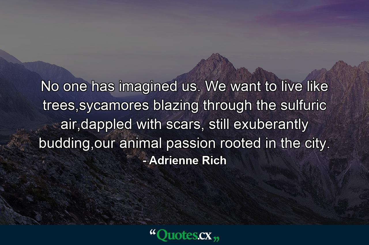 No one has imagined us. We want to live like trees,sycamores blazing through the sulfuric air,dappled with scars, still exuberantly budding,our animal passion rooted in the city. - Quote by Adrienne Rich