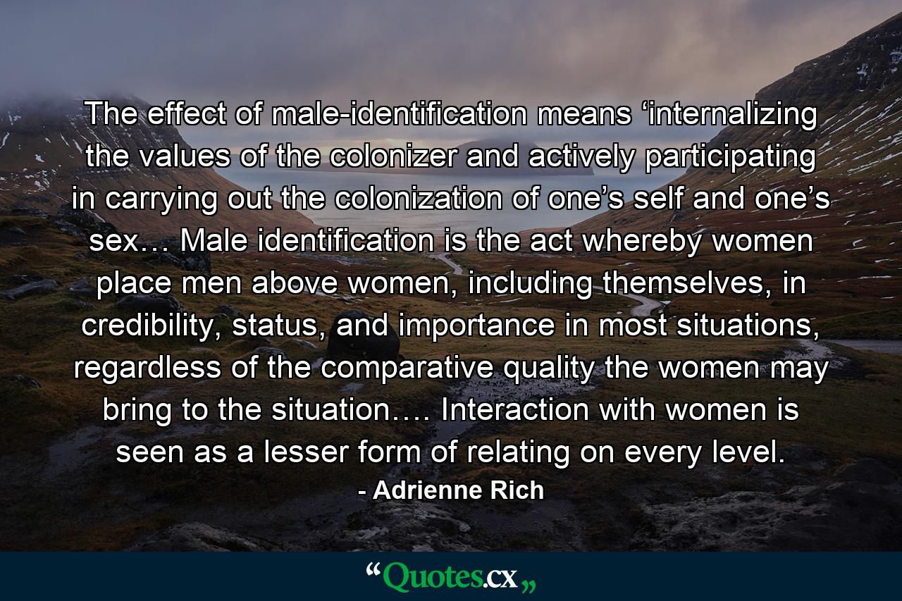 The effect of male-identification means ‘internalizing the values of the colonizer and actively participating in carrying out the colonization of one’s self and one’s sex… Male identification is the act whereby women place men above women, including themselves, in credibility, status, and importance in most situations, regardless of the comparative quality the women may bring to the situation…. Interaction with women is seen as a lesser form of relating on every level. - Quote by Adrienne Rich