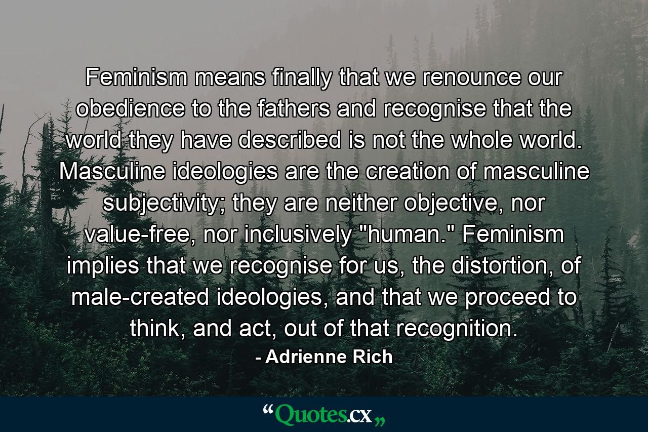 Feminism means finally that we renounce our obedience to the fathers and recognise that the world they have described is not the whole world. Masculine ideologies are the creation of masculine subjectivity; they are neither objective, nor value-free, nor inclusively 