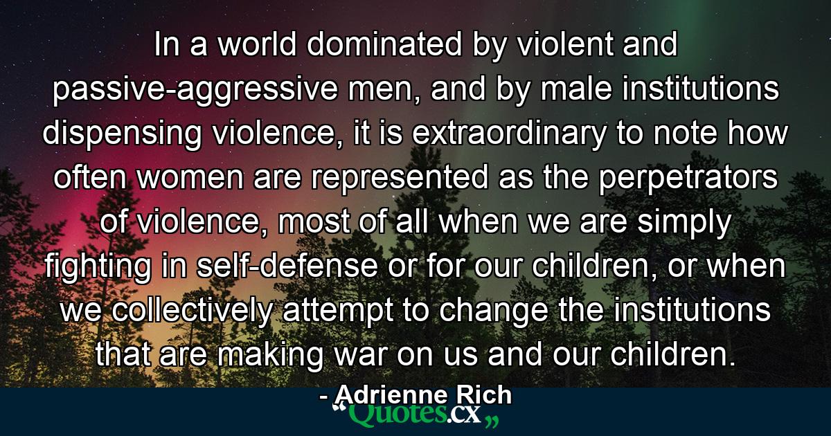 In a world dominated by violent and passive-aggressive men, and by male institutions dispensing violence, it is extraordinary to note how often women are represented as the perpetrators of violence, most of all when we are simply fighting in self-defense or for our children, or when we collectively attempt to change the institutions that are making war on us and our children. - Quote by Adrienne Rich