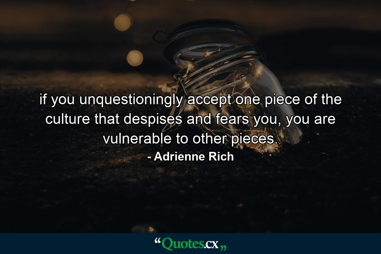 if you unquestioningly accept one piece of the culture that despises and fears you, you are vulnerable to other pieces. - Quote by Adrienne Rich