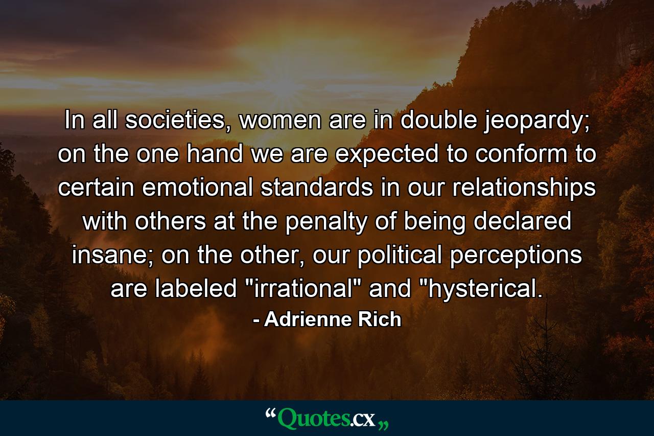 In all societies, women are in double jeopardy; on the one hand we are expected to conform to certain emotional standards in our relationships with others at the penalty of being declared insane; on the other, our political perceptions are labeled 