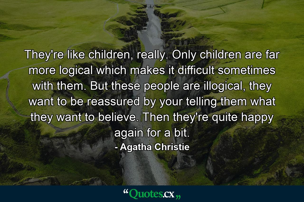 They're like children, really. Only children are far more logical which makes it difficult sometimes with them. But these people are illogical, they want to be reassured by your telling them what they want to believe. Then they're quite happy again for a bit. - Quote by Agatha Christie