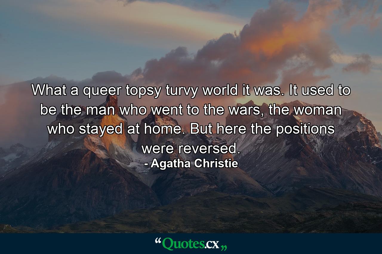 What a queer topsy turvy world it was. It used to be the man who went to the wars, the woman who stayed at home. But here the positions were reversed. - Quote by Agatha Christie