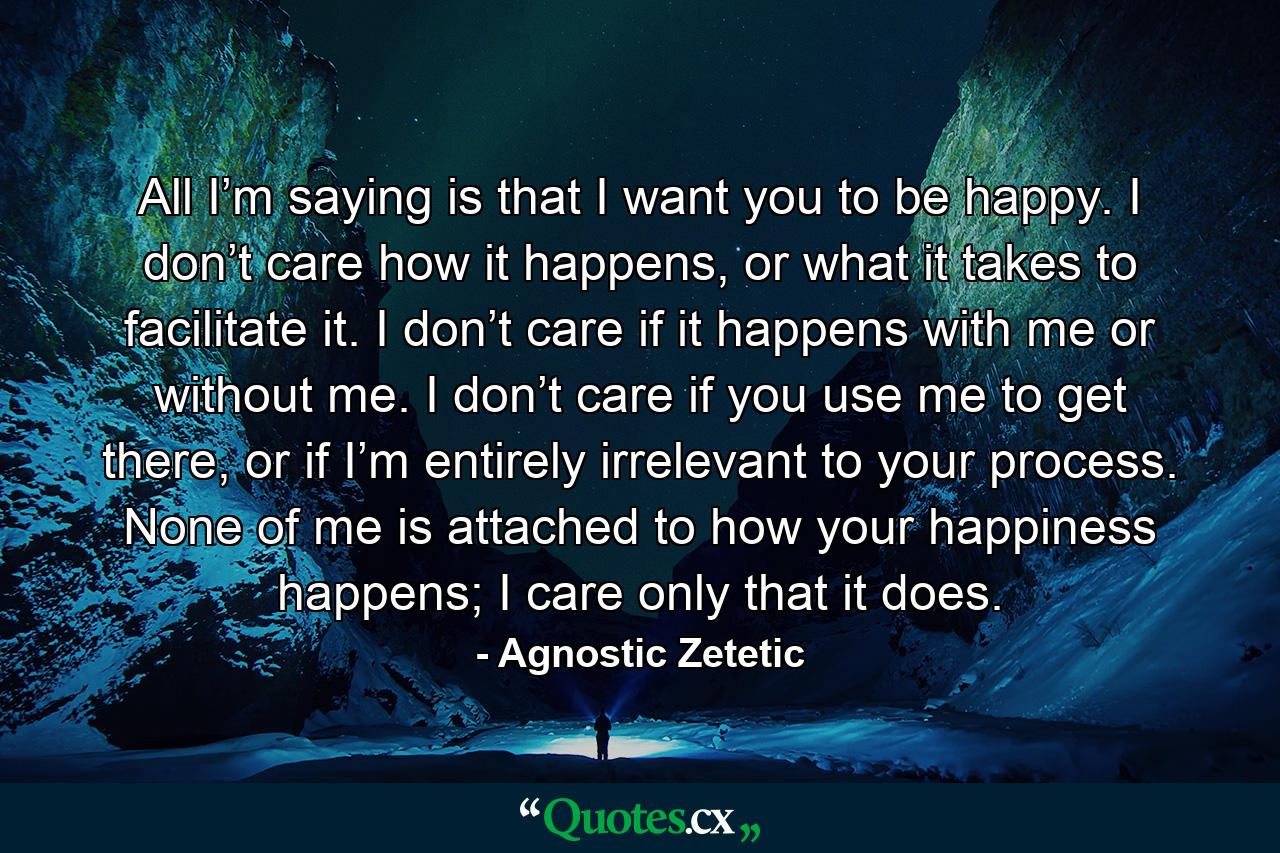 All I’m saying is that I want you to be happy. I don’t care how it happens, or what it takes to facilitate it. I don’t care if it happens with me or without me. I don’t care if you use me to get there, or if I’m entirely irrelevant to your process. None of me is attached to how your happiness happens; I care only that it does. - Quote by Agnostic Zetetic