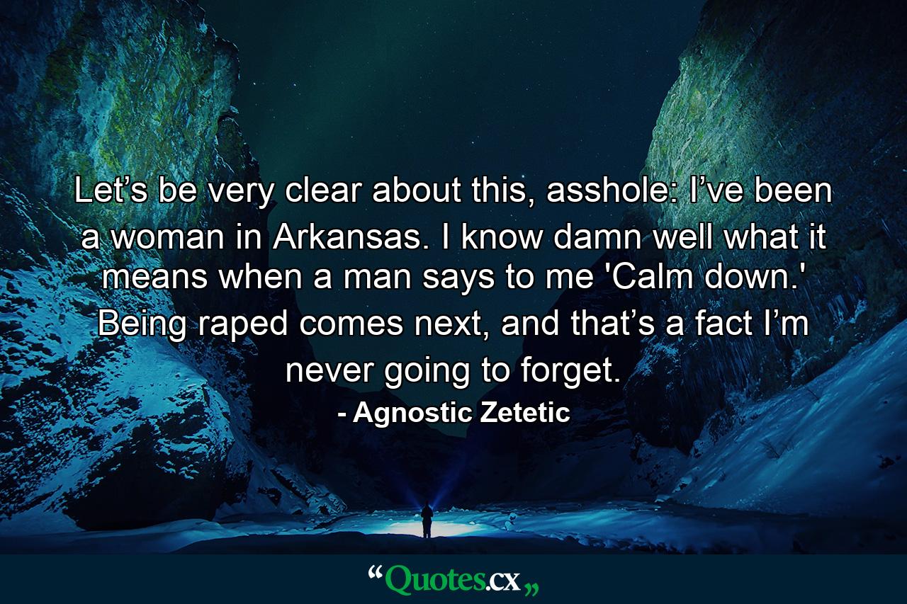 Let’s be very clear about this, asshole: I’ve been a woman in Arkansas. I know damn well what it means when a man says to me 'Calm down.' Being raped comes next, and that’s a fact I’m never going to forget. - Quote by Agnostic Zetetic