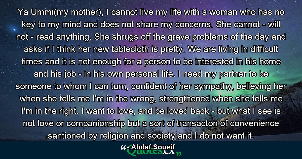 Ya Ummi(my mother), I cannot live my life with a woman who has no key to my mind and does not share my concerns. She cannot - will not - read anything. She shrugs off the grave problems of the day and asks if I think her new tablecloth is pretty. We are living in difficult times and it is not enough for a person to be interested in his home and his job - in his own personal life. I need my partner to be someone to whom I can turn, confident of her sympathy, believing her when she tells me I'm in the wrong, strengthened when she tells me I'm in the right. I want to love, and be loved back - but what I see is not love or companionship but a sort of transacton of convenience santioned by religion and society and I do not want it. - Quote by Ahdaf Soueif