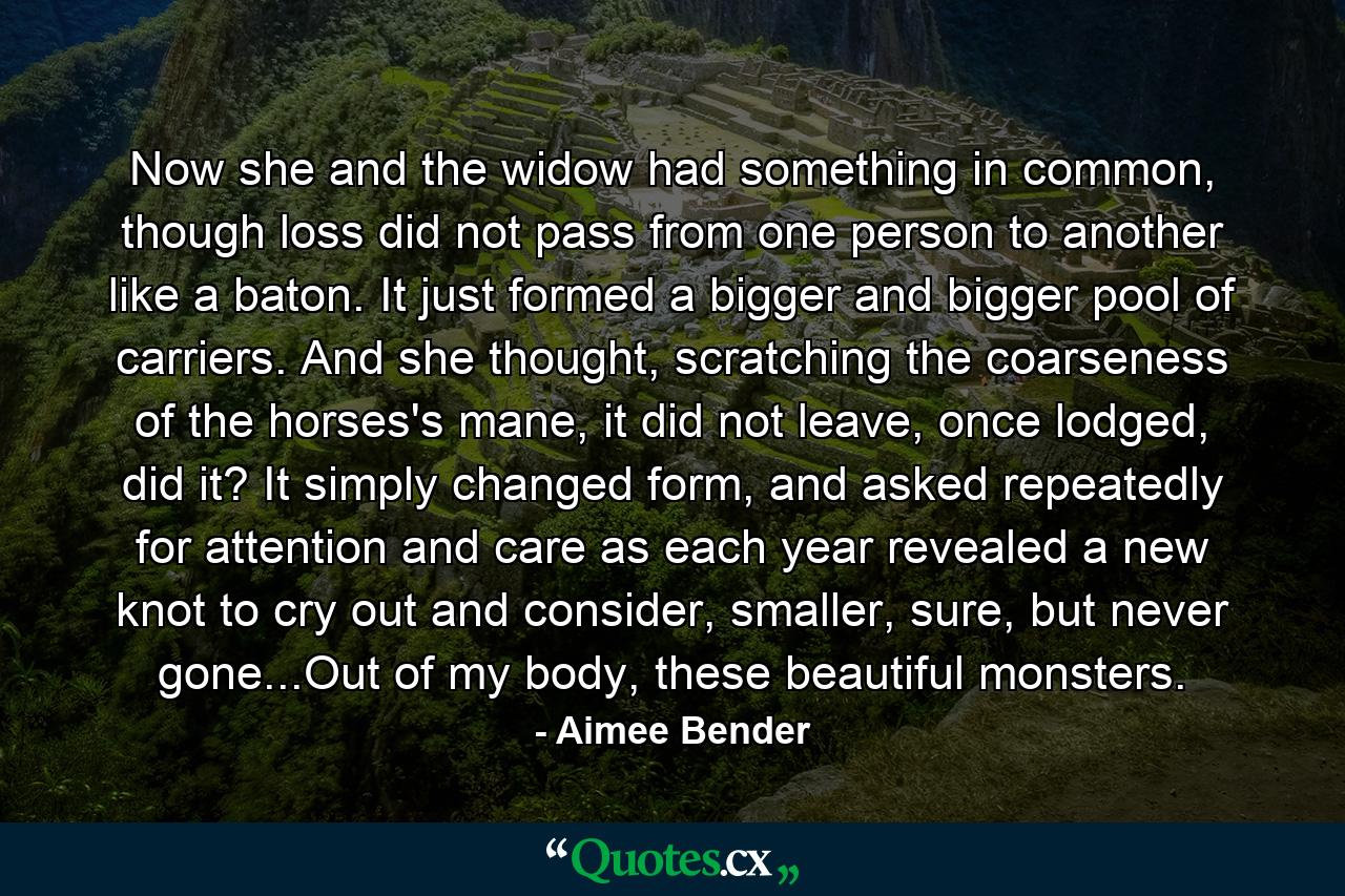 Now she and the widow had something in common, though loss did not pass from one person to another like a baton. It just formed a bigger and bigger pool of carriers. And she thought, scratching the coarseness of the horses's mane, it did not leave, once lodged, did it? It simply changed form, and asked repeatedly for attention and care as each year revealed a new knot to cry out and consider, smaller, sure, but never gone...Out of my body, these beautiful monsters. - Quote by Aimee Bender