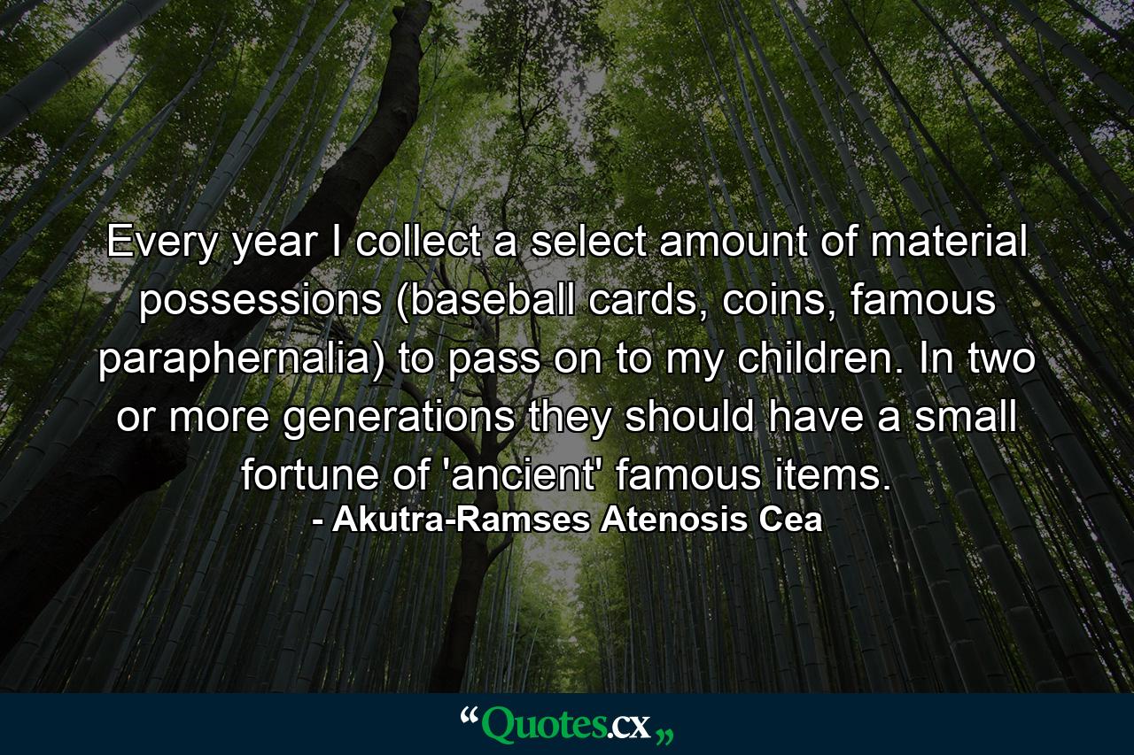 Every year I collect a select amount of material possessions (baseball cards, coins, famous paraphernalia) to pass on to my children. In two or more generations they should have a small fortune of 'ancient' famous items. - Quote by Akutra-Ramses Atenosis Cea