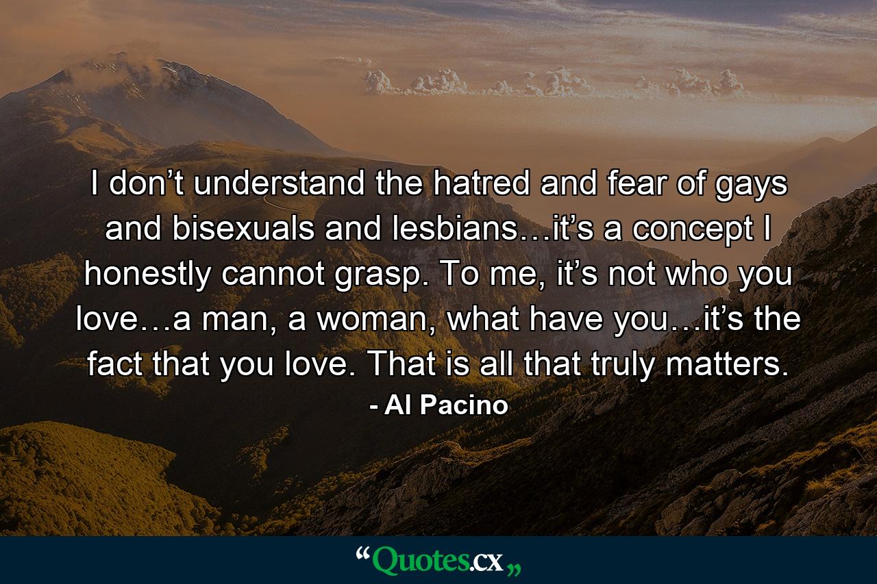 I don’t understand the hatred and fear of gays and bisexuals and lesbians…it’s a concept I honestly cannot grasp. To me, it’s not who you love…a man, a woman, what have you…it’s the fact that you love. That is all that truly matters. - Quote by Al Pacino