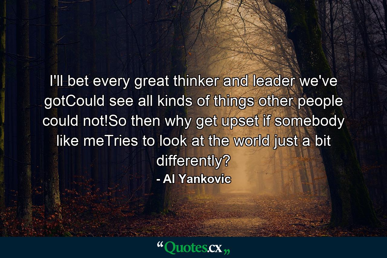 I'll bet every great thinker and leader we've gotCould see all kinds of things other people could not!So then why get upset if somebody like meTries to look at the world just a bit differently? - Quote by Al Yankovic