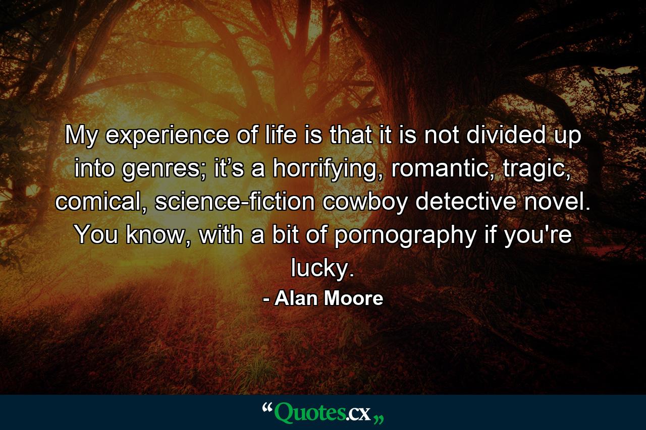 My experience of life is that it is not divided up into genres; it’s a horrifying, romantic, tragic, comical, science-fiction cowboy detective novel. You know, with a bit of pornography if you're lucky. - Quote by Alan Moore