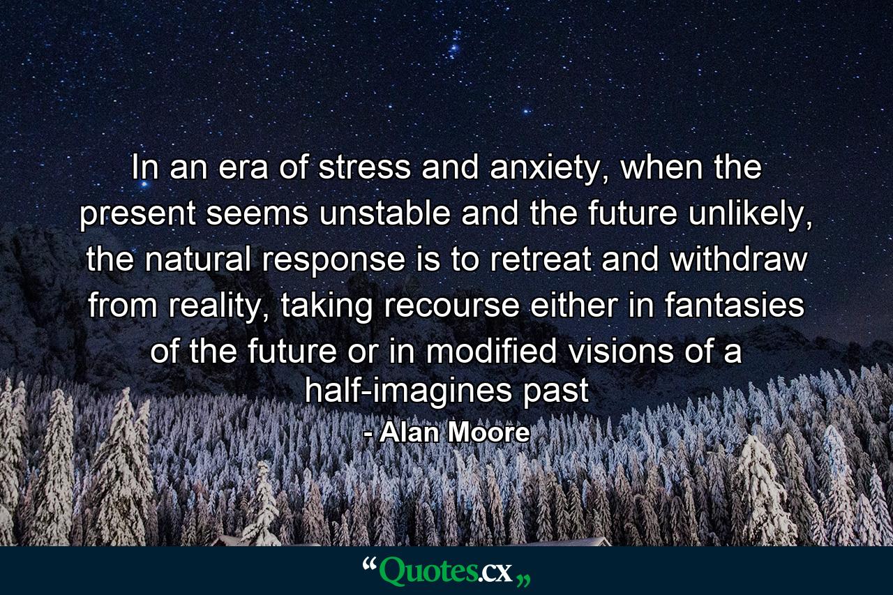 In an era of stress and anxiety, when the present seems unstable and the future unlikely, the natural response is to retreat and withdraw from reality, taking recourse either in fantasies of the future or in modified visions of a half-imagines past - Quote by Alan Moore