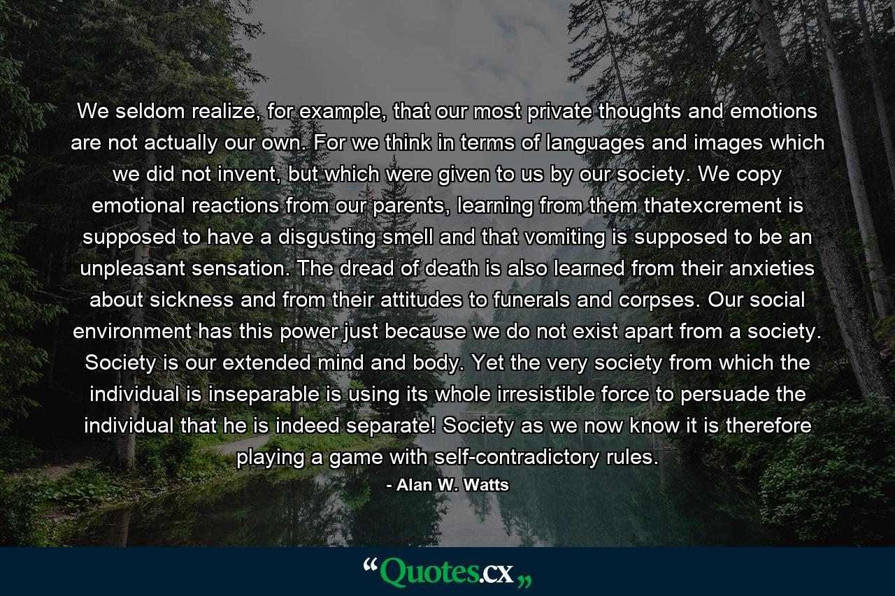 We seldom realize, for example, that our most private thoughts and emotions are not actually our own. For we think in terms of languages and images which we did not invent, but which were given to us by our society. We copy emotional reactions from our parents, learning from them thatexcrement is supposed to have a disgusting smell and that vomiting is supposed to be an unpleasant sensation. The dread of death is also learned from their anxieties about sickness and from their attitudes to funerals and corpses. Our social environment has this power just because we do not exist apart from a society. Society is our extended mind and body. Yet the very society from which the individual is inseparable is using its whole irresistible force to persuade the individual that he is indeed separate! Society as we now know it is therefore playing a game with self-contradictory rules. - Quote by Alan W. Watts