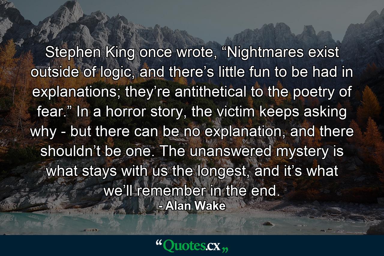 Stephen King once wrote, “Nightmares exist outside of logic, and there’s little fun to be had in explanations; they’re antithetical to the poetry of fear.” In a horror story, the victim keeps asking why - but there can be no explanation, and there shouldn’t be one. The unanswered mystery is what stays with us the longest, and it’s what we’ll remember in the end. - Quote by Alan Wake