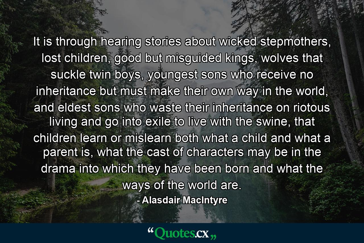 It is through hearing stories about wicked stepmothers, lost children, good but misguided kings, wolves that suckle twin boys, youngest sons who receive no inheritance but must make their own way in the world, and eldest sons who waste their inheritance on riotous living and go into exile to live with the swine, that children learn or mislearn both what a child and what a parent is, what the cast of characters may be in the drama into which they have been born and what the ways of the world are. - Quote by Alasdair MacIntyre