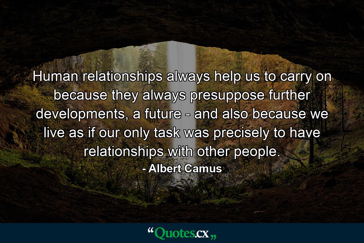 Human relationships always help us to carry on because they always presuppose further developments, a future - and also because we live as if our only task was precisely to have relationships with other people. - Quote by Albert Camus