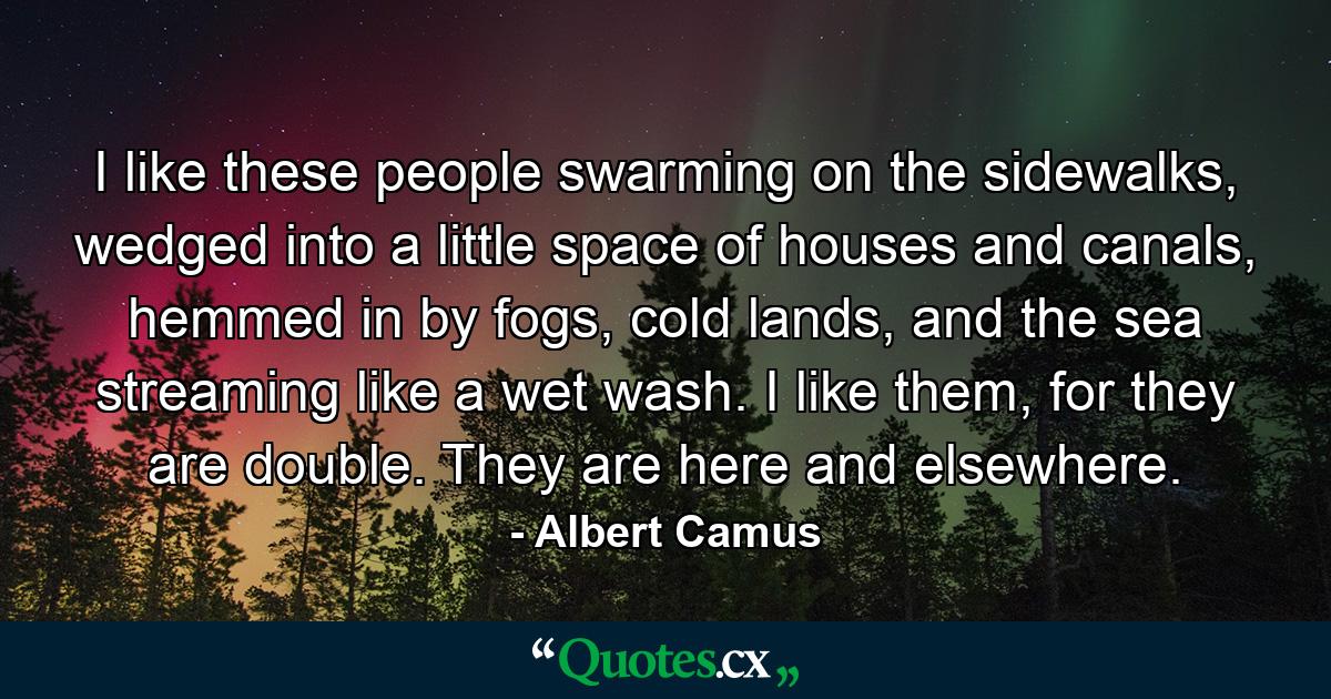 I like these people swarming on the sidewalks, wedged into a little space of houses and canals, hemmed in by fogs, cold lands, and the sea streaming like a wet wash. I like them, for they are double. They are here and elsewhere. - Quote by Albert Camus