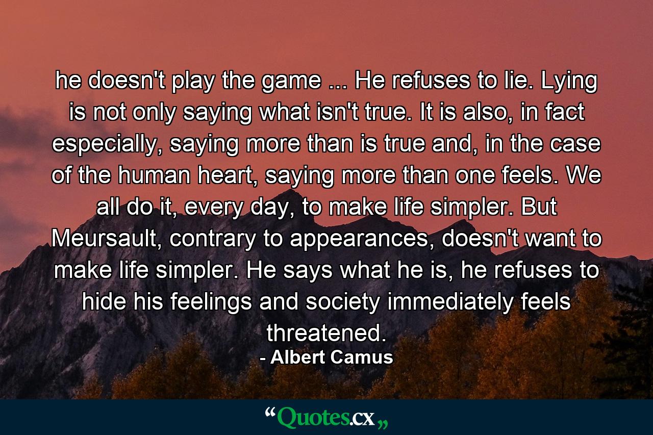 he doesn't play the game ... He refuses to lie. Lying is not only saying what isn't true. It is also, in fact especially, saying more than is true and, in the case of the human heart, saying more than one feels. We all do it, every day, to make life simpler. But Meursault, contrary to appearances, doesn't want to make life simpler. He says what he is, he refuses to hide his feelings and society immediately feels threatened. - Quote by Albert Camus