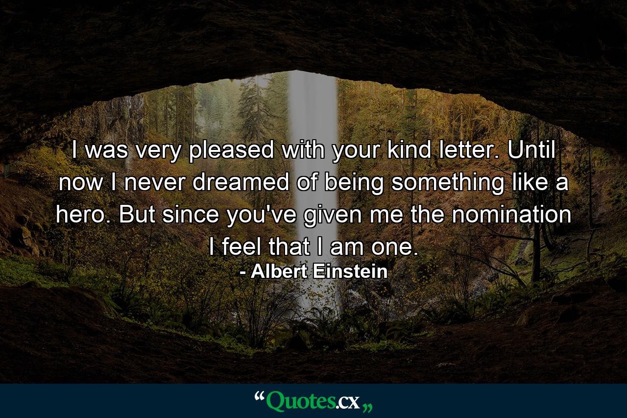 I was very pleased with your kind letter. Until now I never dreamed of being something like a hero. But since you've given me the nomination I feel that I am one. - Quote by Albert Einstein