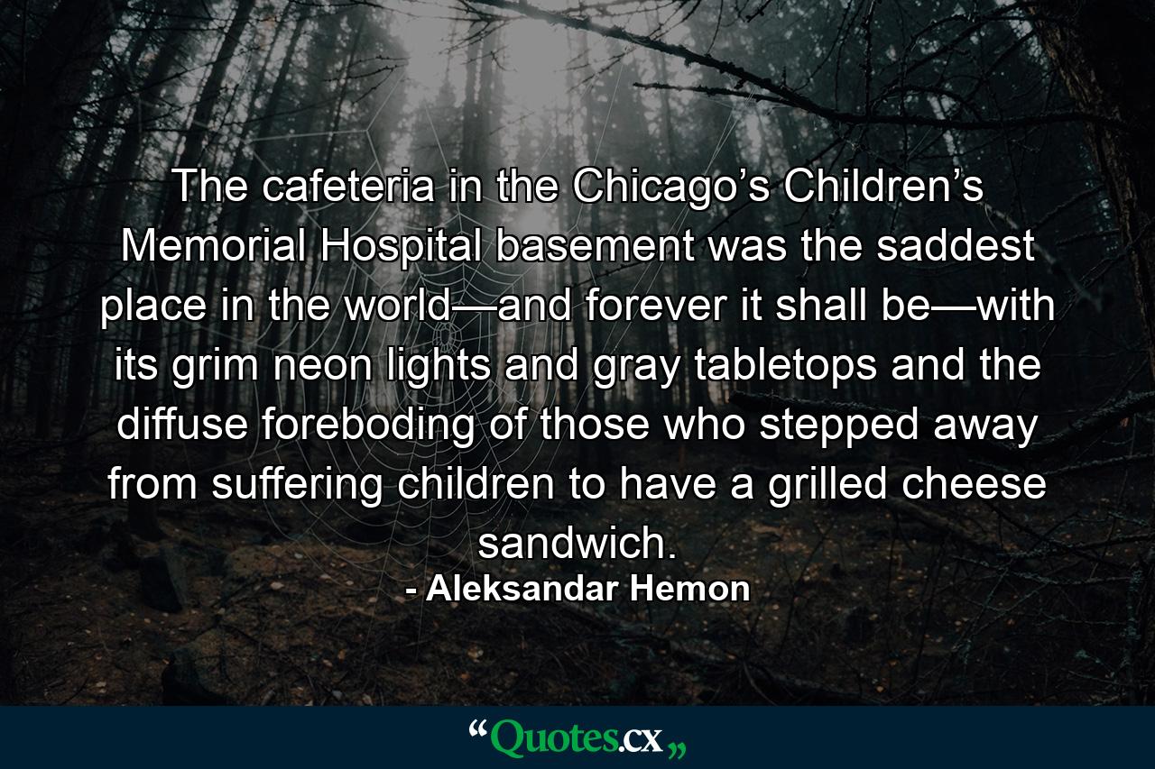 The cafeteria in the Chicago’s Children’s Memorial Hospital basement was the saddest place in the world—and forever it shall be—with its grim neon lights and gray tabletops and the diffuse foreboding of those who stepped away from suffering children to have a grilled cheese sandwich. - Quote by Aleksandar Hemon