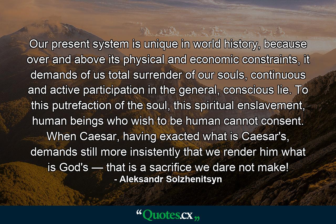 Our present system is unique in world history, because over and above its physical and economic constraints, it demands of us total surrender of our souls, continuous and active participation in the general, conscious lie. To this putrefaction of the soul, this spiritual enslavement, human beings who wish to be human cannot consent. When Caesar, having exacted what is Caesar's, demands still more insistently that we render him what is God's — that is a sacrifice we dare not make! - Quote by Aleksandr Solzhenitsyn