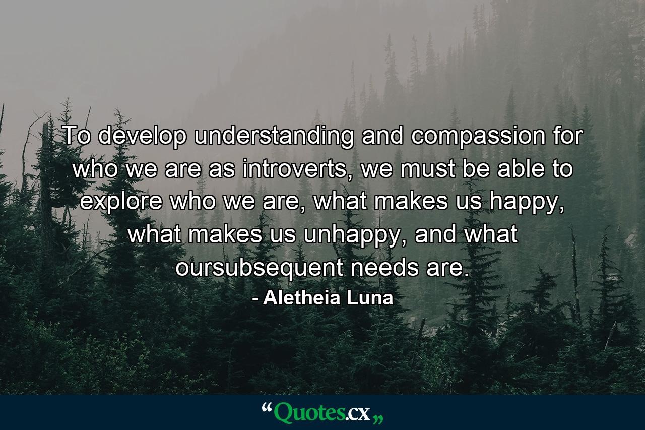 To develop understanding and compassion for who we are as introverts, we must be able to explore who we are, what makes us happy, what makes us unhappy, and what oursubsequent needs are. - Quote by Aletheia Luna