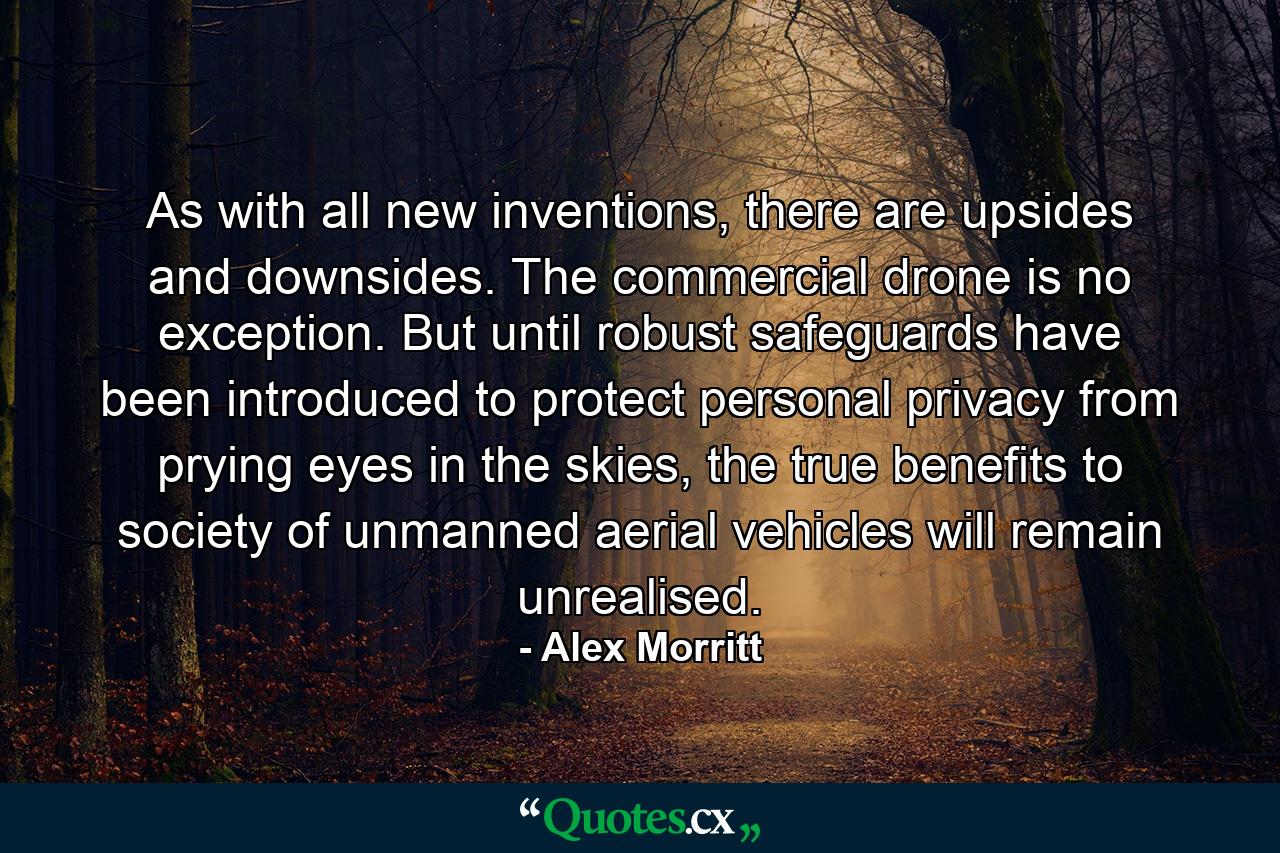 As with all new inventions, there are upsides and downsides. The commercial drone is no exception. But until robust safeguards have been introduced to protect personal privacy from prying eyes in the skies, the true benefits to society of unmanned aerial vehicles will remain unrealised. - Quote by Alex Morritt