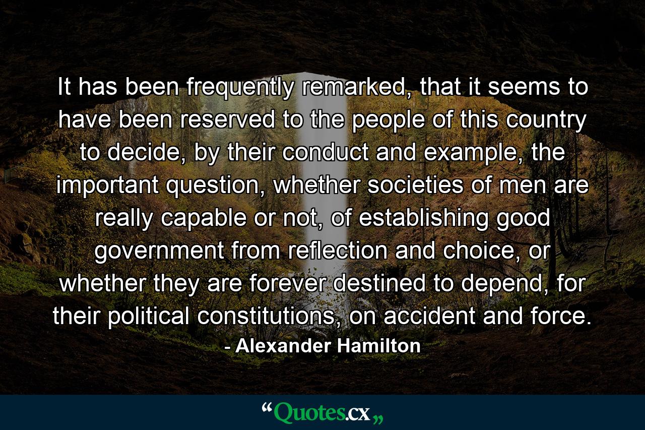 It has been frequently remarked, that it seems to have been reserved to the people of this country to decide, by their conduct and example, the important question, whether societies of men are really capable or not, of establishing good government from reflection and choice, or whether they are forever destined to depend, for their political constitutions, on accident and force. - Quote by Alexander Hamilton