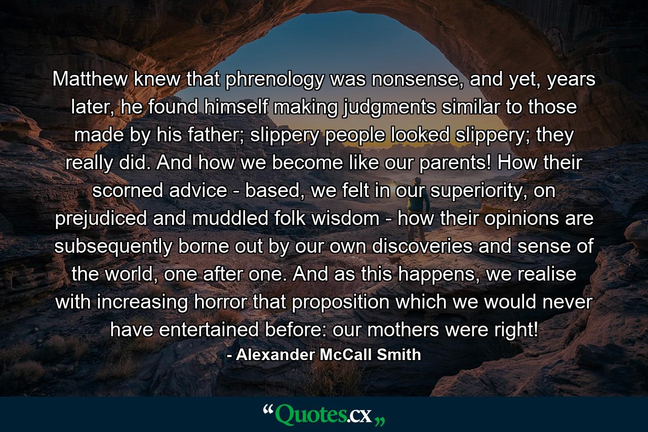 Matthew knew that phrenology was nonsense, and yet, years later, he found himself making judgments similar to those made by his father; slippery people looked slippery; they really did. And how we become like our parents! How their scorned advice - based, we felt in our superiority, on prejudiced and muddled folk wisdom - how their opinions are subsequently borne out by our own discoveries and sense of the world, one after one. And as this happens, we realise with increasing horror that proposition which we would never have entertained before: our mothers were right! - Quote by Alexander McCall Smith