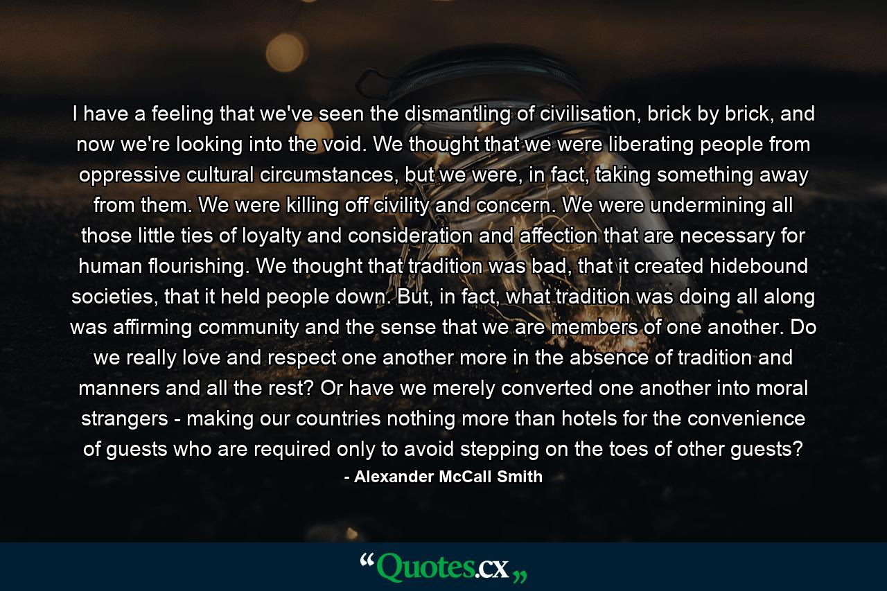 I have a feeling that we've seen the dismantling of civilisation, brick by brick, and now we're looking into the void. We thought that we were liberating people from oppressive cultural circumstances, but we were, in fact, taking something away from them. We were killing off civility and concern. We were undermining all those little ties of loyalty and consideration and affection that are necessary for human flourishing. We thought that tradition was bad, that it created hidebound societies, that it held people down. But, in fact, what tradition was doing all along was affirming community and the sense that we are members of one another. Do we really love and respect one another more in the absence of tradition and manners and all the rest? Or have we merely converted one another into moral strangers - making our countries nothing more than hotels for the convenience of guests who are required only to avoid stepping on the toes of other guests? - Quote by Alexander McCall Smith