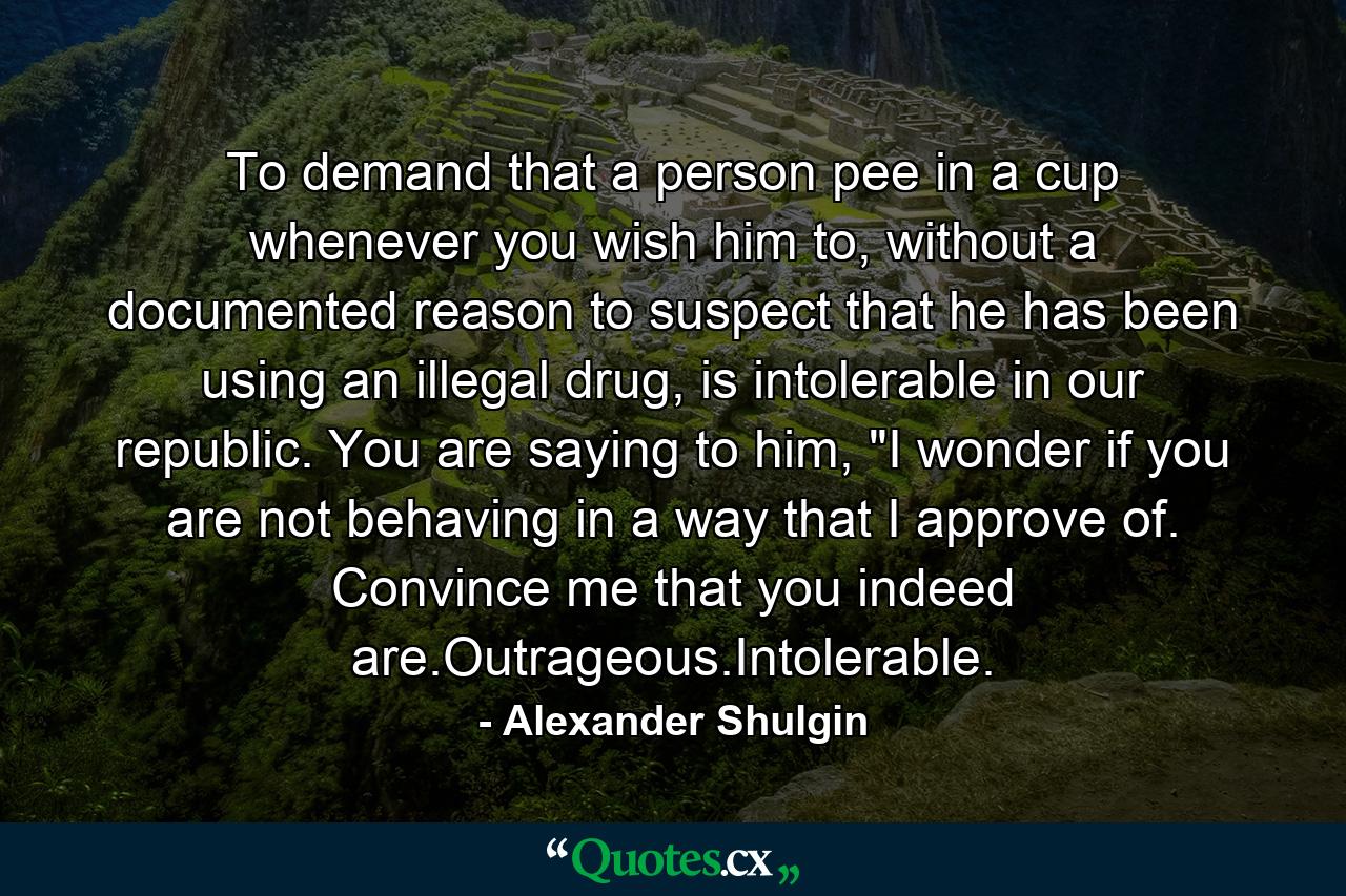 To demand that a person pee in a cup whenever you wish him to, without a documented reason to suspect that he has been using an illegal drug, is intolerable in our republic. You are saying to him, 