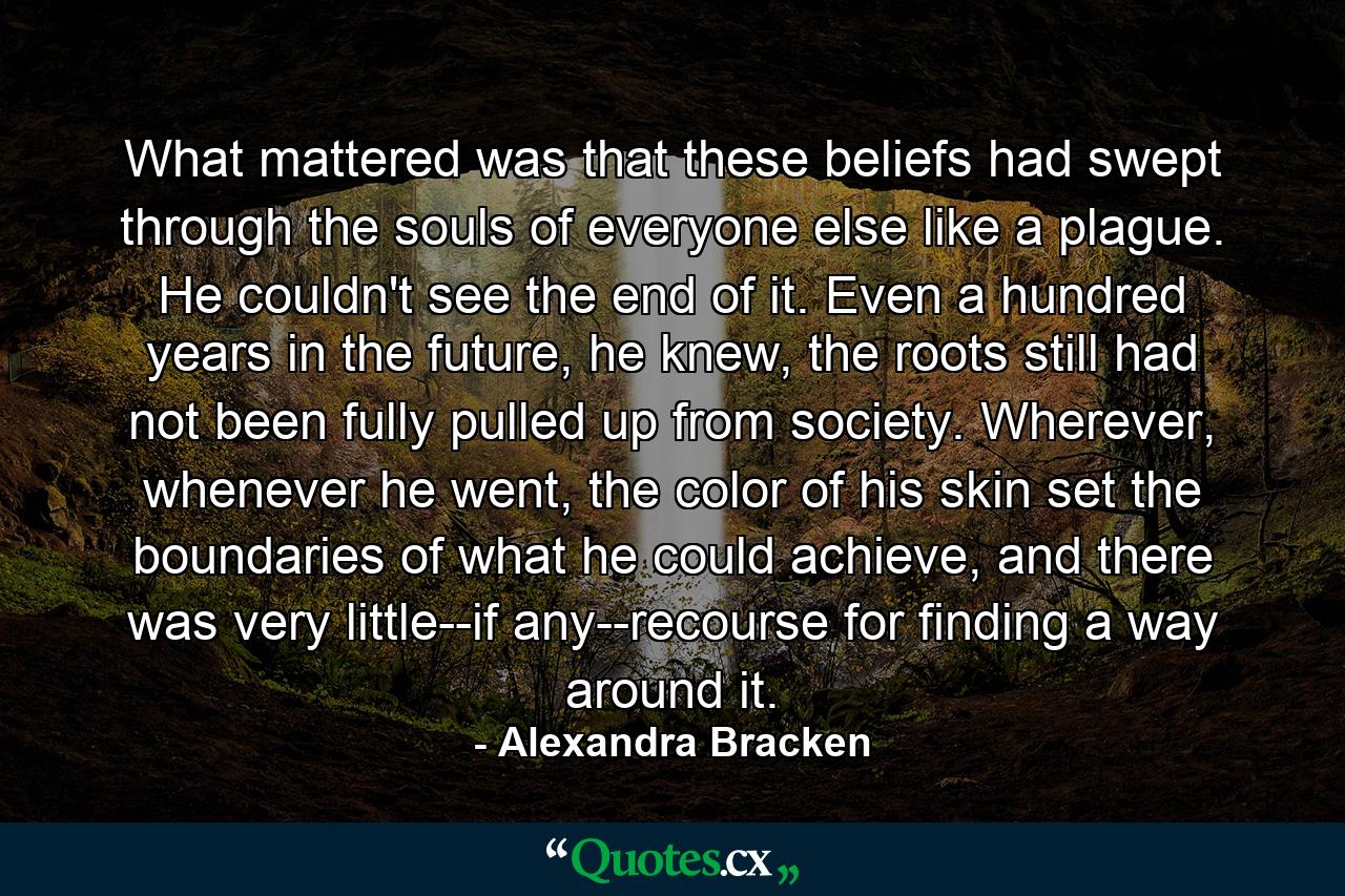 What mattered was that these beliefs had swept through the souls of everyone else like a plague. He couldn't see the end of it. Even a hundred years in the future, he knew, the roots still had not been fully pulled up from society. Wherever, whenever he went, the color of his skin set the boundaries of what he could achieve, and there was very little--if any--recourse for finding a way around it. - Quote by Alexandra Bracken