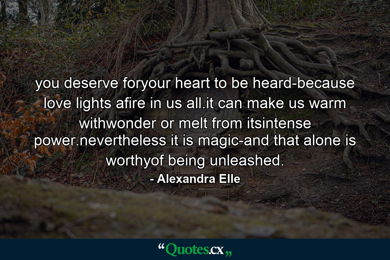 you deserve foryour heart to be heard-because love lights afire in us all.it can make us warm withwonder or melt from itsintense power.nevertheless it is magic-and that alone is worthyof being unleashed. - Quote by Alexandra Elle