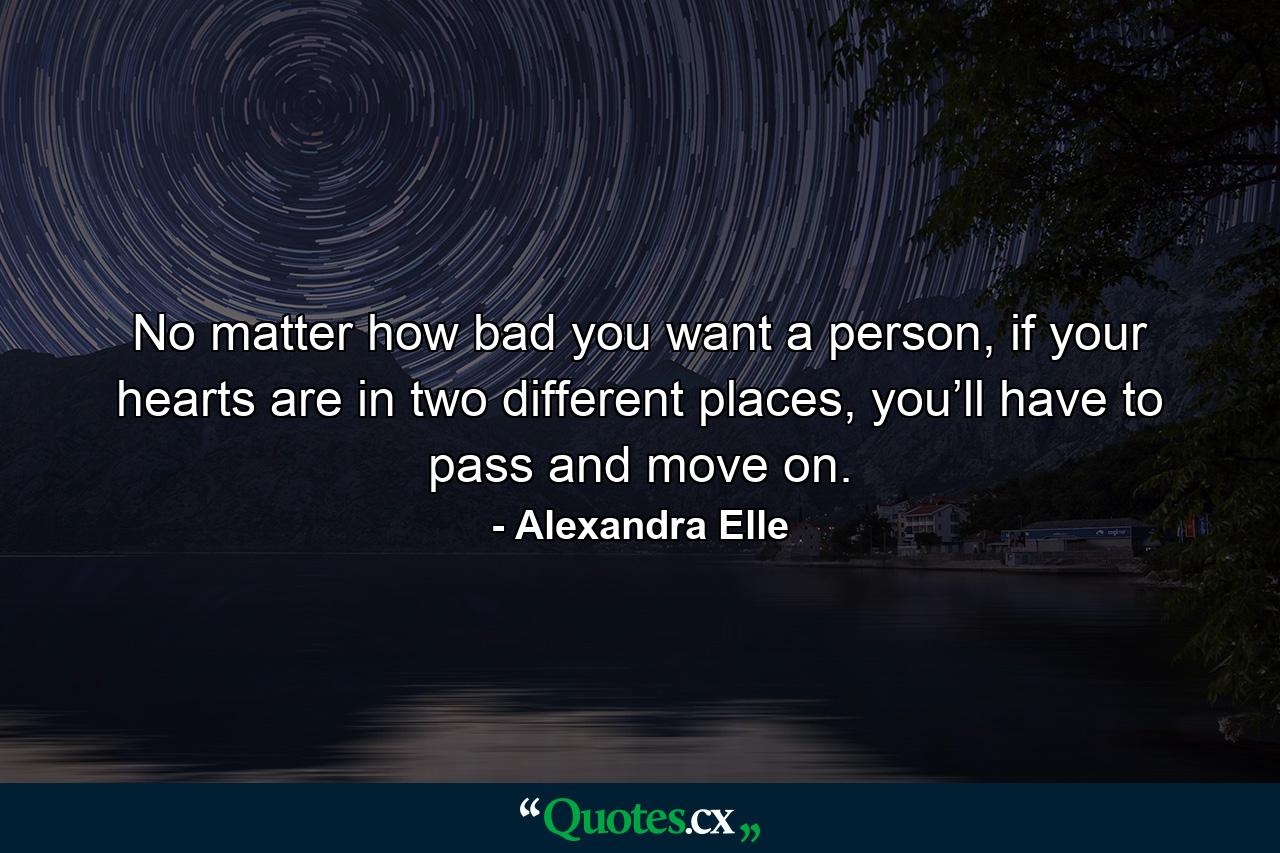 No matter how bad you want a person, if your hearts are in two different places, you’ll have to pass and move on. - Quote by Alexandra Elle