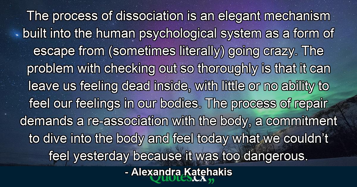 The process of dissociation is an elegant mechanism built into the human psychological system as a form of escape from (sometimes literally) going crazy. The problem with checking out so thoroughly is that it can leave us feeling dead inside, with little or no ability to feel our feelings in our bodies. The process of repair demands a re-association with the body, a commitment to dive into the body and feel today what we couldn’t feel yesterday because it was too dangerous. - Quote by Alexandra Katehakis