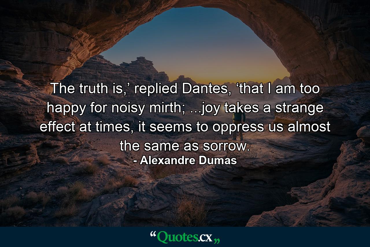 The truth is,’ replied Dantes, ‘that I am too happy for noisy mirth; ...joy takes a strange effect at times, it seems to oppress us almost the same as sorrow. - Quote by Alexandre Dumas