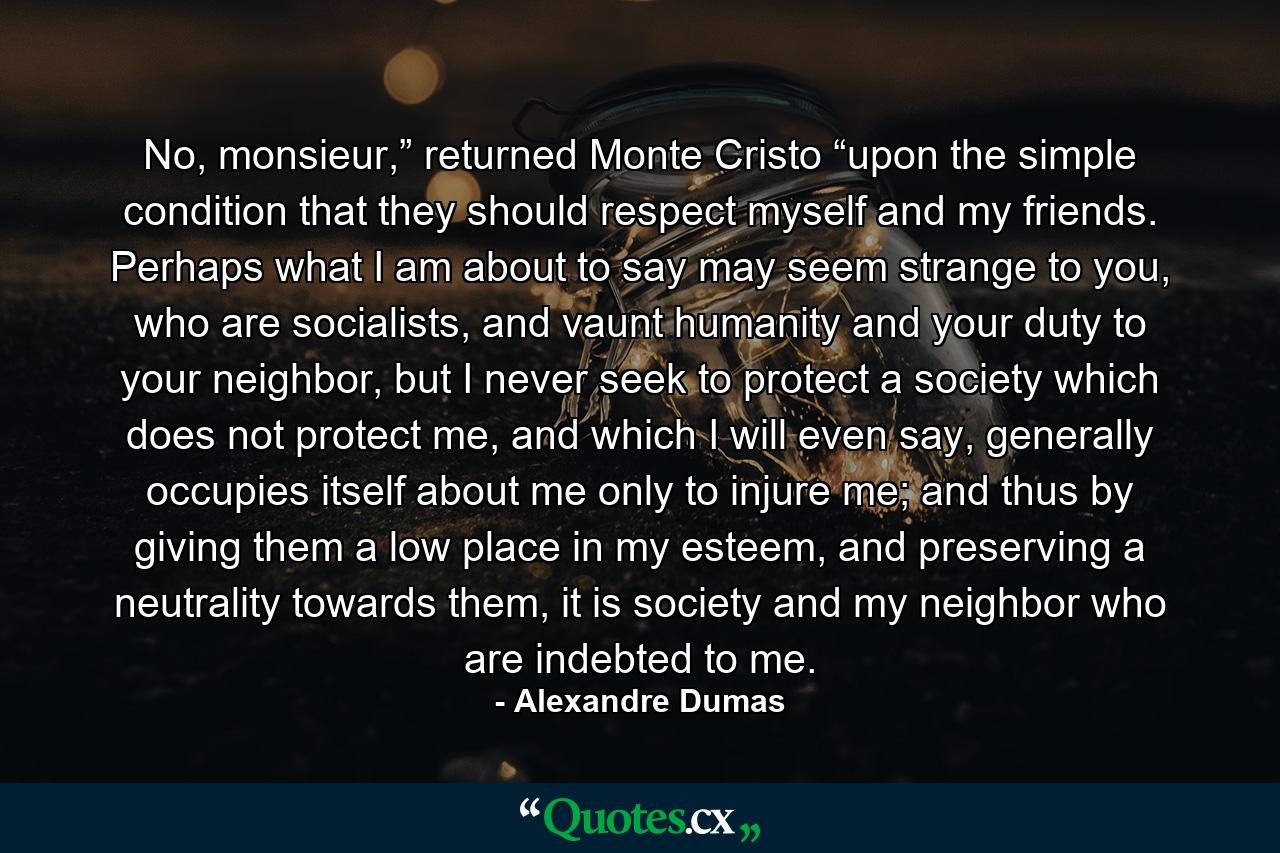 No, monsieur,” returned Monte Cristo “upon the simple condition that they should respect myself and my friends. Perhaps what I am about to say may seem strange to you, who are socialists, and vaunt humanity and your duty to your neighbor, but I never seek to protect a society which does not protect me, and which I will even say, generally occupies itself about me only to injure me; and thus by giving them a low place in my esteem, and preserving a neutrality towards them, it is society and my neighbor who are indebted to me. - Quote by Alexandre Dumas