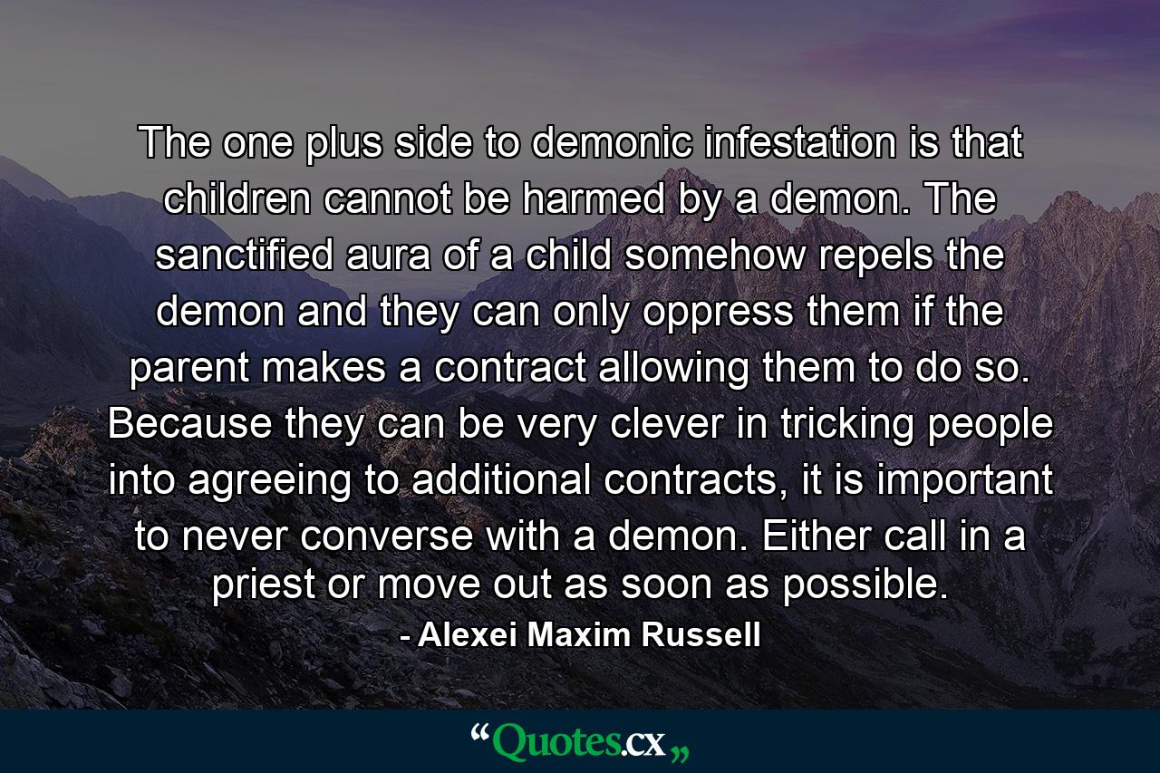 The one plus side to demonic infestation is that children cannot be harmed by a demon. The sanctified aura of a child somehow repels the demon and they can only oppress them if the parent makes a contract allowing them to do so. Because they can be very clever in tricking people into agreeing to additional contracts, it is important to never converse with a demon. Either call in a priest or move out as soon as possible. - Quote by Alexei Maxim Russell