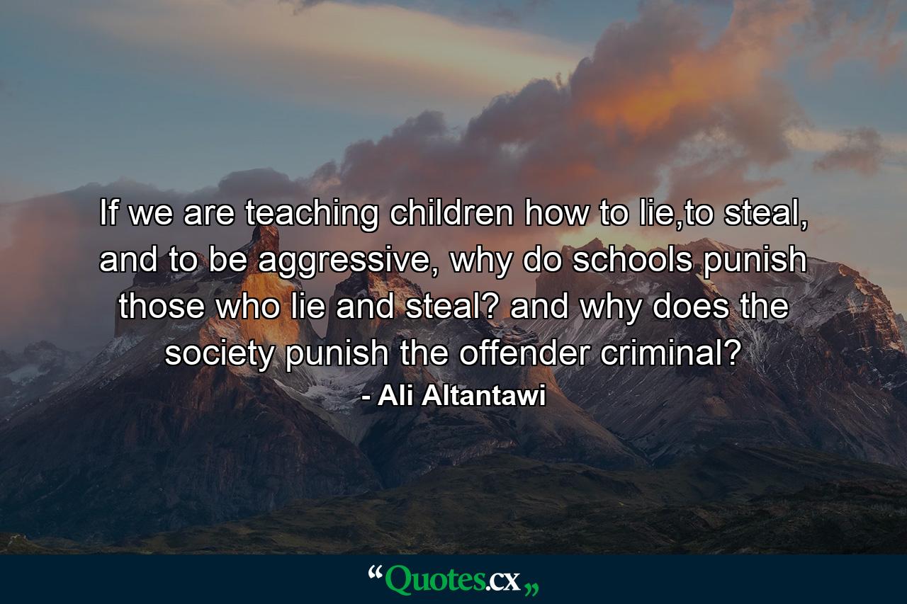 If we are teaching children how to lie,to steal, and to be aggressive, why do schools punish those who lie and steal? and why does the society punish the offender criminal? - Quote by Ali Altantawi