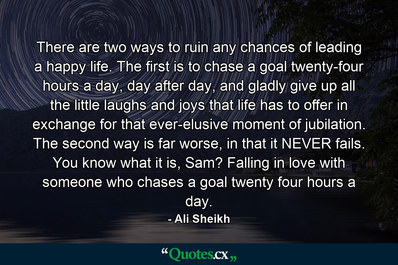 There are two ways to ruin any chances of leading a happy life. The first is to chase a goal twenty-four hours a day, day after day, and gladly give up all the little laughs and joys that life has to offer in exchange for that ever-elusive moment of jubilation. The second way is far worse, in that it NEVER fails. You know what it is, Sam? Falling in love with someone who chases a goal twenty four hours a day. - Quote by Ali Sheikh