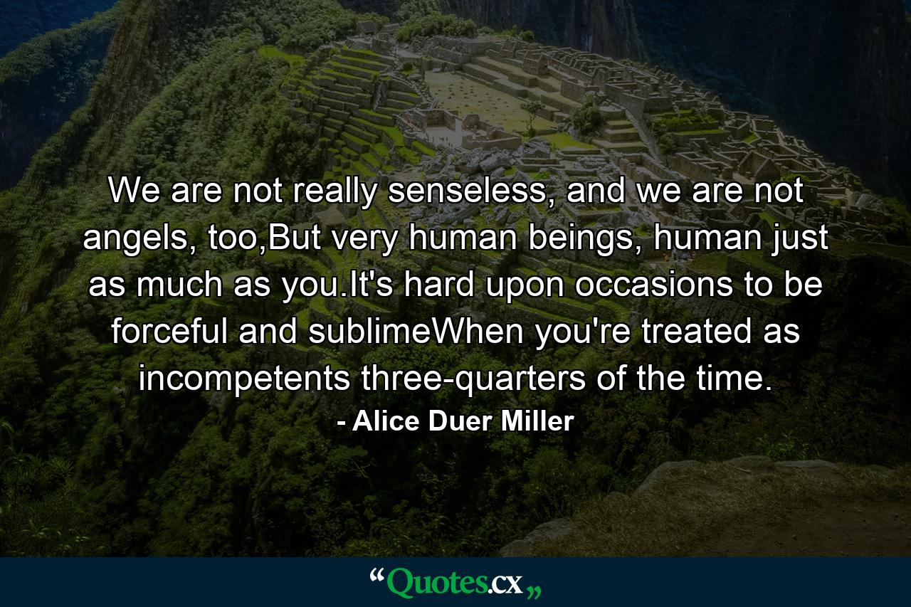 We are not really senseless, and we are not angels, too,But very human beings, human just as much as you.It's hard upon occasions to be forceful and sublimeWhen you're treated as incompetents three-quarters of the time. - Quote by Alice Duer Miller