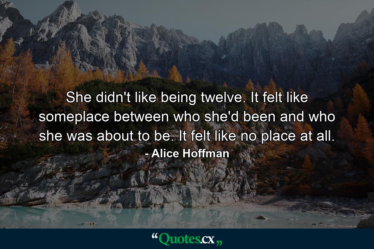 She didn't like being twelve. It felt like someplace between who she'd been and who she was about to be. It felt like no place at all. - Quote by Alice Hoffman